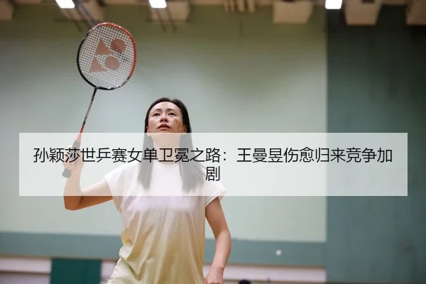 孙颖莎世乒赛女单卫冕之路：王曼昱伤愈归来竞争加剧