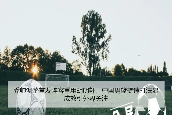 乔帅调整首发阵容重用胡明轩，中国男篮提速打法显成效引外界关注