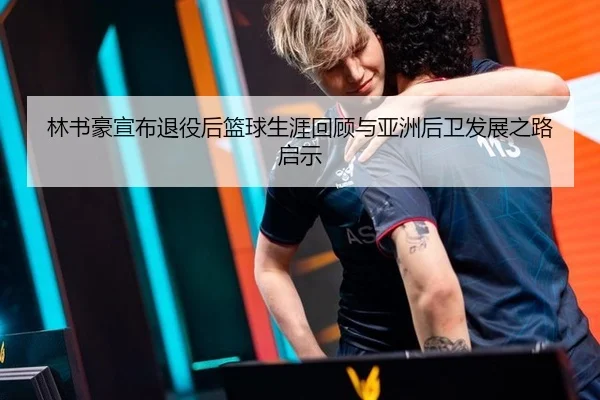 林书豪宣布退役后篮球生涯回顾与亚洲后卫发展之路启示